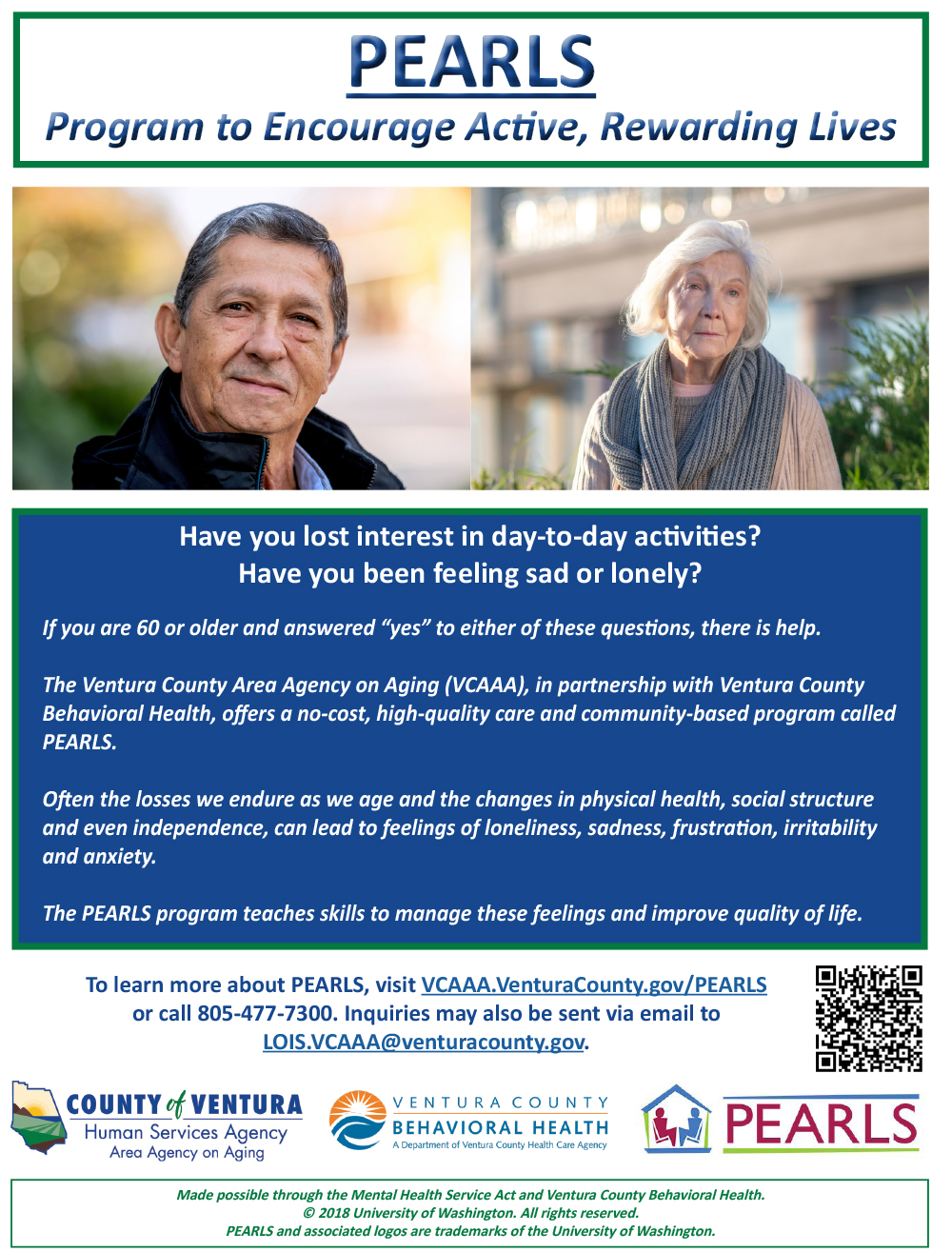 Flyer of program details with images of senior man and woman smiling. Have you lost interest in day-to-day activities? Have you been feeling sad or lonely? If you are 60 or older and answered “yes” to either of these questions, there is help. The Ventura County Area Agency on Aging (VCAAA), in partnership with Ventura County Behavioral Health, offers a no-cost, high-quality care and community-based program called PEARLS. Often the losses we endure as we age and the changes in physical health, social structure, and even independence, can lead to feelings of loneliness, sadness, frustration, irritability, and anxiousness. The PEARLS program teaches skills to manage these feelings and improve quality of life. To learn more about PEARLS, visit vcaaa.venturacounty.gov or call 805-477-4300. Inquiries may also be sent via email to lois.vcaaa@venturacounty.gov. County of Ventura Human Services Agency, Ventura County Behavioral Health, PEARLS. Made possible through the Mental Health Services Act and Ventura County Behavioral Health copyright 2018 University of Washington. All rights reserved. PEARLS and associated logos are trademarks of the University of Washington.