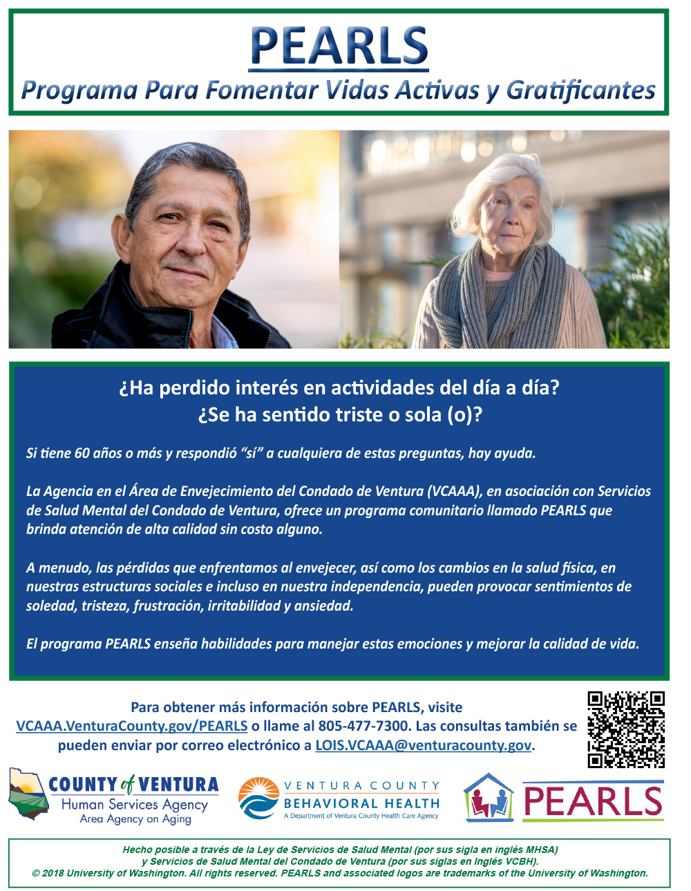 Folleto de los detalles del programa con imágenes de un hombre y una mujer mayores sonriendo. ¿Ha perdido interés en actividades del día a día? ¿Te has sentido triste o sola (o)? Si Ɵ ene 60 años o más y respondió “sí” a cualquiera de estas preguntas, hay ayuda. La Agencia sobre el Envejecimiento del Área del Condado de Ventura (VCAAA), en asociación con Ventura County Behavioral Health, ofrece un programa comunitario y de atención de alta calidad sin costo llamado PEARLS. A menudo, las pérdidas que sufrimos a medida que envejecemos y los cambios en la salud İ sica, la estructura social e incluso la independencia pueden provocar sentimientos de soledad, tristeza, frustración, irritabilidad y ansiedad. El programa PEARLS enseña habilidades para manejar estos senƟ mientos y mejorar la calidad de vida.Para obtener más información sobre PEARLS, visite www.vcaaa.venturacounty.gov o llame al (805) 477-7300. Las consultas también se pueden enviar por correo electrónico a lois.vcaaa@venturacounty.gov. County of Ventura Human Services Agency, Ventura County Behavioral Health, PEARLS. Hecho posible a través de la Ley de Servicios de Salud Mental (Por sus sigla en inglés MHSA) y Servicios de Salud Mental del Condado de Ventura (por sus siglas en Inglés VCBH). © 2018 University of Washington. All rights reserved. PEARLS and associated logos are trademarks of the University of Washington.